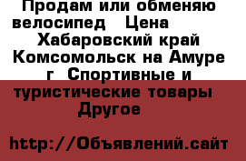 Продам или обменяю велосипед › Цена ­ 8 000 - Хабаровский край, Комсомольск-на-Амуре г. Спортивные и туристические товары » Другое   